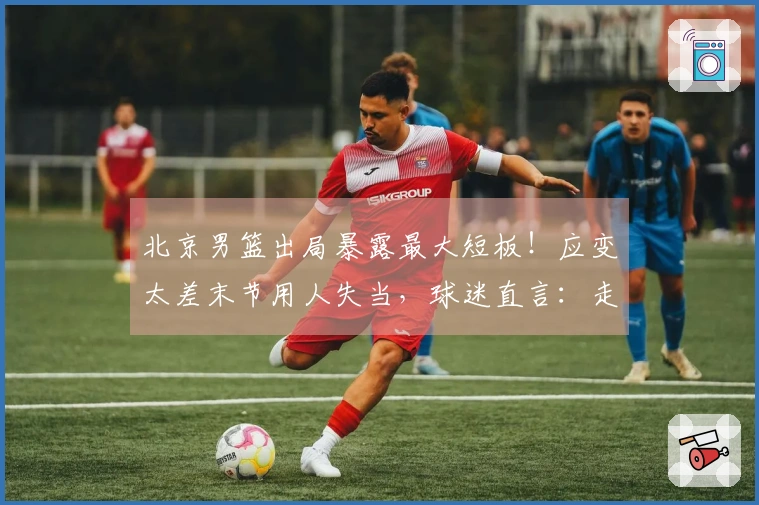 北京男篮出局暴露最大短板！应变太差末节用人失当，球迷直言：走开